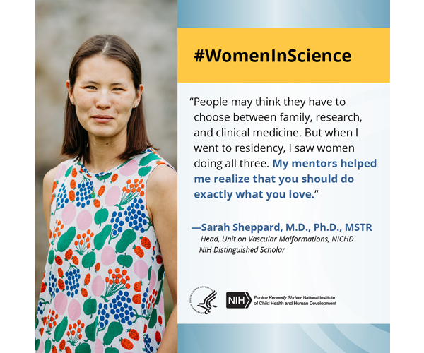 Women in Science quote from Sara Sheppard, M.D., Ph.D., MSTR, head of the NICHD Unit on Vascular Malformations and NIH Distinguished Scholar: “People may think they have to choose between family, research, and clinical medicine. But when I went to residency, I saw women doing all three. My mentors helped me realize that you should do exactly what you love.”