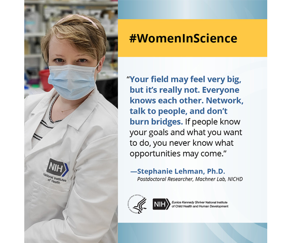Women in Science quote from postdoctoral researcher Dr. Stephanie Lehman: “Your field may feel very big, but it’s really not. Everyone knows each other. Network, talk to people, and don’t burn bridges. If people know your goals and what you want to do, you never know what opportunities may come.” 