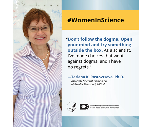 Women in Science quote from associate scientist Dr. Tatiana K Rostovtseva: “Don’t follow the dogma. Open your mind and try something outside the box. As a scientist, I’ve made choices that went against dogma, and I have no regrets.” 