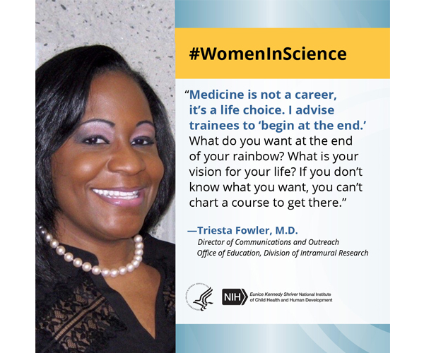 Women in Science quote from Office of Education Director of Communications and Outreach Dr. Triesta Fowler: “Medicine is not a career, it's a life choice. I advise trainees to 'begin at the end.' What do you want at the end of your rainbow? What is your vision for your life? If you don't know what you want, you can't chart a course to get there.” 